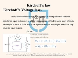 International Institute of Information Technology, I²IT, P-14, Rajiv Gandhi Infotech Park, Hinjawadi Phase 1, Pune - 411 057
Phone - +91 20 22933441/2/3 | Website - www.isquareit.edu.in | Email - info@isquareit.edu.in
Kirchoff’s law
Kirchoff’s Voltage law-
In any closed loop network, the algebraic sum of product of current &
resistance equal to the sum of all the voltage drops within the same loop” which is
also equal to zero. In other words the algebraic sum of all voltages within the loop
must be equal to zero.
ΣV = 0
 