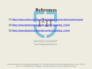 International Institute of Information Technology, I²IT, P-14, Rajiv Gandhi Infotech Park, Hinjawadi Phase 1, Pune - 411 057
Phone - +91 20 22933441/2/3 | Website - www.isquareit.edu.in | Email - info@isquareit.edu.in
References
[1] https://www.codrey.com/dc-circuits/voltage-source-and-current-source
[2] https://www.electronics-tutorials.ws/dccircuits/dcp_2.html
[3] https://www.electronics-tutorials.ws/dccircuits/dcp_4.html
 