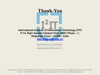 International Institute of Information Technology, I²IT, P-14, Rajiv Gandhi Infotech Park, Hinjawadi Phase 1, Pune - 411 057
Phone - +91 20 22933441/2/3 | Website - www.isquareit.edu.in | Email - info@isquareit.edu.in
Thank-You
International Institute of Information Technology (I²IT)
P-14, Rajiv Gandhi Infotech Park, MIDC Phase – 1,
Hinjawadi, Pune – 411057, India
http://isquareit.edu.in/
 
