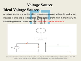 International Institute of Information Technology, I²IT, P-14, Rajiv Gandhi Infotech Park, Hinjawadi Phase 1, Pune - 411 057
Phone - +91 20 22933441/2/3 | Website - www.isquareit.edu.in | Email - info@isquareit.edu.in
Voltage Source
Ideal Voltage Source-
A voltage source is a device which provides a constant voltage to load at any
instance of time and is independent of the current drawn from it. Practically, the
ideal voltage source cannot be made. It has zero internal resistance
 
