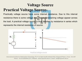 International Institute of Information Technology, I²IT, P-14, Rajiv Gandhi Infotech Park, Hinjawadi Phase 1, Pune - 411 057
Phone - +91 20 22933441/2/3 | Website - www.isquareit.edu.in | Email - info@isquareit.edu.in
Voltage Source
Practical Voltage Source-
Practically voltage source have some internal resistance. Due to this internal
resistance there is some voltage drop occurs & remaining voltage appear across
the load. A practical voltage source is thus denoted by resistance in series which
represents the internal resistance of source.
 