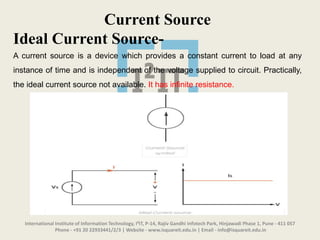 International Institute of Information Technology, I²IT, P-14, Rajiv Gandhi Infotech Park, Hinjawadi Phase 1, Pune - 411 057
Phone - +91 20 22933441/2/3 | Website - www.isquareit.edu.in | Email - info@isquareit.edu.in
Current Source
Ideal Current Source-
A current source is a device which provides a constant current to load at any
instance of time and is independent of the voltage supplied to circuit. Practically,
the ideal current source not available. It has infinite resistance.
 
