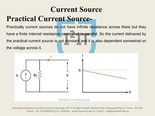 International Institute of Information Technology, I²IT, P-14, Rajiv Gandhi Infotech Park, Hinjawadi Phase 1, Pune - 411 057
Phone - +91 20 22933441/2/3 | Website - www.isquareit.edu.in | Email - info@isquareit.edu.in
Current Source
Practical Current Source-
Practically current sources do not have infinite resistance across there but they
have a finite internal resistance connected in parallel. So the current delivered by
the practical current source is not constant and it is also dependent somewhat on
the voltage across it.
 