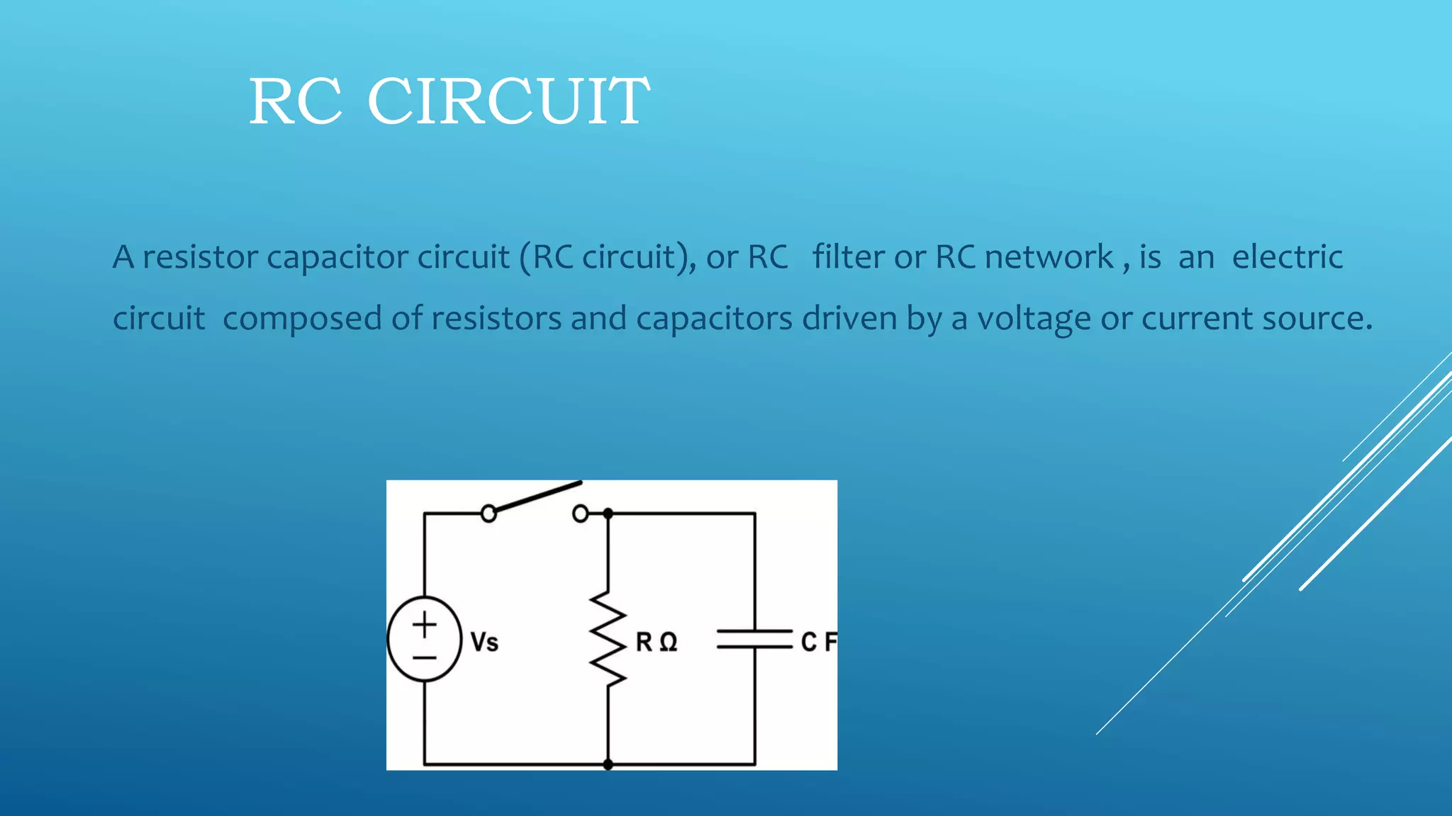 RC CIRCUIT
A resistor capacitor circuit (RC circuit), or RC filter or RC network , is an electric
circuit composed of resistors and capacitors driven by a voltage or current source.
 