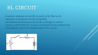 RL CIRCUIT
A resistor–inductor circuit (RL circuit), or RL filter or RL
network, is an electric circuit composed
of resistors and inductors driven by a voltage or current
source. A first-order RL circuit is composed of one resistor and
one inductor and is the simplest type of RL circuit.