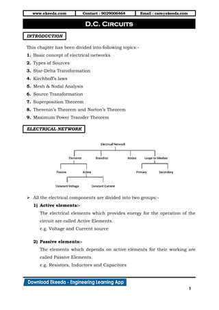 www.ekeeda.com Contact : 9029006464 Email : care@ekeeda.com
1
P
INTRODUCTION
This chapter has been divided into following topics:-
1. Basic concept of electrical networks
2. Types of Sources
3. Star-Delta Transformation
4. Kirchhoff’s laws
5. Mesh & Nodal Analysis
6. Source Transformation
7. Superposition Theorem
8. Thevenin’s Theorem and Norton’s Theorem
9. Maximum Power Transfer Theorem
ELECTRICAL NETWORK
 All the electrical components are divided into two groups:-
1) Active elements:-
The electrical elements which provides energy for the operation of the
circuit are called Active Elements.
e.g. Voltage and Current source
2) Passive elements:-
The elements which depends on active elements for their working are
called Passive Elements.
e.g. Resistors, Inductors and Capacitors
D.C. Circuits
 