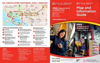 Map and
Information
Guide
DISTRICT
OF
COLUMBIA
CustomerService/AyudayAtenciónalCliente
202.671.2020
RIDE FOR
A DOLLAR
EVERY
10 MINUTES
14/72 ELECTRIC
BUSES
ON-BOARD
Wi-Fi
USB
CHARGERS
FREE
Onboard Wi-Fi
Available Now!
CONNECT WITH US
FREE Onboard Wi-Fi
Available Now!
CONNECT WITH US
dccirculator
dccirculator
dc_circulator
dccirculator.com
$1
UPDATED
MARCH
2022
Union Station
E St. NE / Columbus Circle
National Gallery of Art
Madison Dr. NW / 4th St.
National Gallery of
Art Sculpture Garden
Madison Dr. NW / 7th St.

National Museum of American
History / National Museum of
Natural History
Madison Dr. NW / 12th St.
Washington Monument /
National Museum of African
American History and Culture
15th St. SW / Jefferson Dr.

Holocaust Memorial Museum /
Bureau of Engraving and Printing
15th St. SW near Maine Ave.

Thomas Jefferson Memorial
E. Basin Dr. SW at Jefferson
Memorial
Martin Luther King, Jr.
Memorial / Franklin Delano
Roosevelt Memorial
W. Basin Dr. SW near
Independence Ave.

Lincoln Memorial /
Korean War Veterans Memorial
Lincoln Memorial Circle SW
Vietnam Veterans Memorial
Constitution Ave. NW / 21st St.

World War II Memorial /
Constitution Gardens
Constitution Ave. NW / 18th St.

Washington Monument /
National Museum of African
American History and Culture
15th St. NW / Madison Dr.

Smithsonian Visitor Center
Jefferson Dr. SW / 12th St.

National Air and Space Museum /
Hirshhorn Museum and
Sculpture Garden
Jefferson Dr. SW / 7th St.

United States Capitol /
U.S. Botanic Garden /
National Museum of the
American Indian
3rd St. NW near Madison Dr. NW
The
Ellipse
The National Mall
PENN
QUARTER
CHINATOWN
Independence Ave
Pennsylvania Ave
Constitution Ave
O
hio
D
r C
a
s
e
B
r
i
d
g
e
CAPITOL
HILL
SOUTHWEST/
WATERFRONT
G
e
o
r
g
e
M
a
s
o
n
M
e
m
o
r
i
a
l
B
r
i
d
g
e
R
o
c
h
a
m
b
e
a
u
B
r
i
d
g
e
M St
Constitution Ave
E St
D St
14th
St
Jefferson Dr
Madison Dr
E
a
s
t
B
a
s
i
n
D
r
15
St
West
Basin
Dr
Independence Ave
Tidal Basin
W
a
s
h
i
n
g
t
o
n
C
h
a
n
n
e
l
White
House
U.S.
Capitol
FDR
Memorial
DC War Memorial
Lincoln Memorial
MLK, Jr.
Memorial
Jefferson
Memorial
Washington
Monument
World War
II Memorial
Vietnam
Veterans
Memorial
Korean War
Veterans
Memorial
SMITHSONIAN
METRO
CENTER
JUDICIARY SQ
UNION STATION
CAPITOL
SOUTH
FARRAGUT
WEST
L'ENFANT
PLAZA
FEDERAL
TRIANGLE
FEDERAL
CENTER SW
GTON
ERY
ARCHIVES-
NAVY MEM'L
GALLERY PL-
CHINATOWN
NAVY YARD-
BALLPARK
Boundary Ch
a
n
n
e
l
D
r
9th
St
E St
21st
St
Independence Ave
Half
St
15th
St
17th
St Pennsylvania Ave
1
4
t
h
S
t
6th
St
C St
Maine Ave
D
e
la
w
a
re
A
v
e
B
u
c
k
e
y
e
D
r
Constitution Ave
School St
South Carolina Ave
10th
St
1st
St
F St
1st
St
3
r
d
S
t
A St
C St
G St
E St
C St C St
G St
G St
2nd
St
E St
1st
St
E St
G St
New York Ave
12th
St
D St
F St
E St
C St
23rd
St
K St
E St
2nd
St
C St
2nd
St
H St
I St
D St
D St
H St
D St
4th
St
C St
F St
1
2
3
4
12
13 14 15
11
10
9
8
7
6
5
T Transfer to Metrobus
Circulator National Mall Transfer Location
DC CIRCULATOR NATIONAL MALL SERVICE
T T
5
13
8
4
12
7
3
11
6
14
15
2
10
1
9
FARES
Regular: $1.00
Senior/Disabled: 50¢
DC Students
(elementary-high school):
Students ride free with a Kids
Ride Free SmarTrip® card
Children under 5:
free with paying adult
Transfers: available only when you
pay with a SmarTrip® card
l	
From Metrobus or DC Circulator
(within two hours): free
l	
To Metrobus (within two hours):
75¢ (or step-up to current
Metrobus fare)
l	
To DC Circulator
(within two hours): free
l	
To or from Metrorail:
50¢ discount
PAYMENT OPTIONS
Cash: exact change required
SmarTrip® Card: a reloadable
card used to pay for fares on the
DC Circulator, Metrorail and
Metrobus. Buy and load SmarTrip®
cards at any Metrorail station, or via
mobile phone using Apple Wallet
or Google Pay.
STOPS ON THE NATIONAL MALL
 