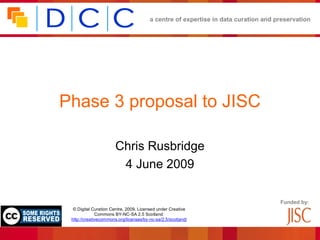 a centre of expertise in data curation and preservation




Phase 3 proposal to JISC

                       Chris Rusbridge
                        4 June 2009

                                                                                    Funded by:
  © Digital Curation Centre, 2009. Licensed under Creative
              Commons BY-NC-SA 2.5 Scotland:
 http://creativecommons.org/licenses/by-nc-sa/2.5/scotland/
 
