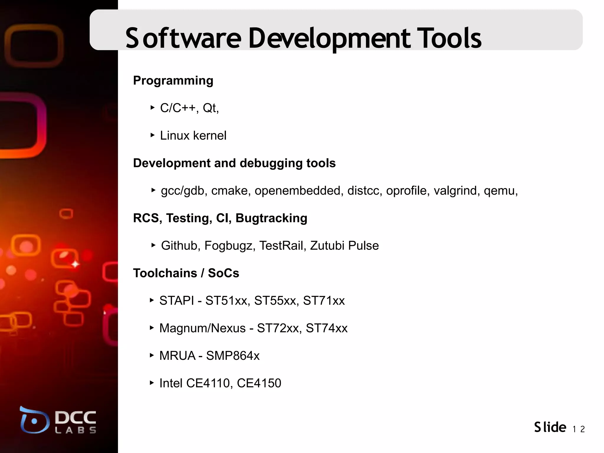 Software Development Tools
Programming

  ‣ C/C++, Qt,

  ‣ Linux kernel

Development and debugging tools

  ‣ gcc/gdb, cmake, openembedded, distcc, oprofile, valgrind, qemu,

RCS, Testing, CI, Bugtracking

  ‣ Github, Fogbugz, TestRail, Zutubi Pulse

Toolchains / SoCs

  ‣ STAPI - ST51xx, ST55xx, ST71xx

  ‣ Magnum/Nexus - ST72xx, ST74xx

  ‣ MRUA - SMP864x

  ‣ Intel CE4110, CE4150


                                                                      S lide 1 2
 