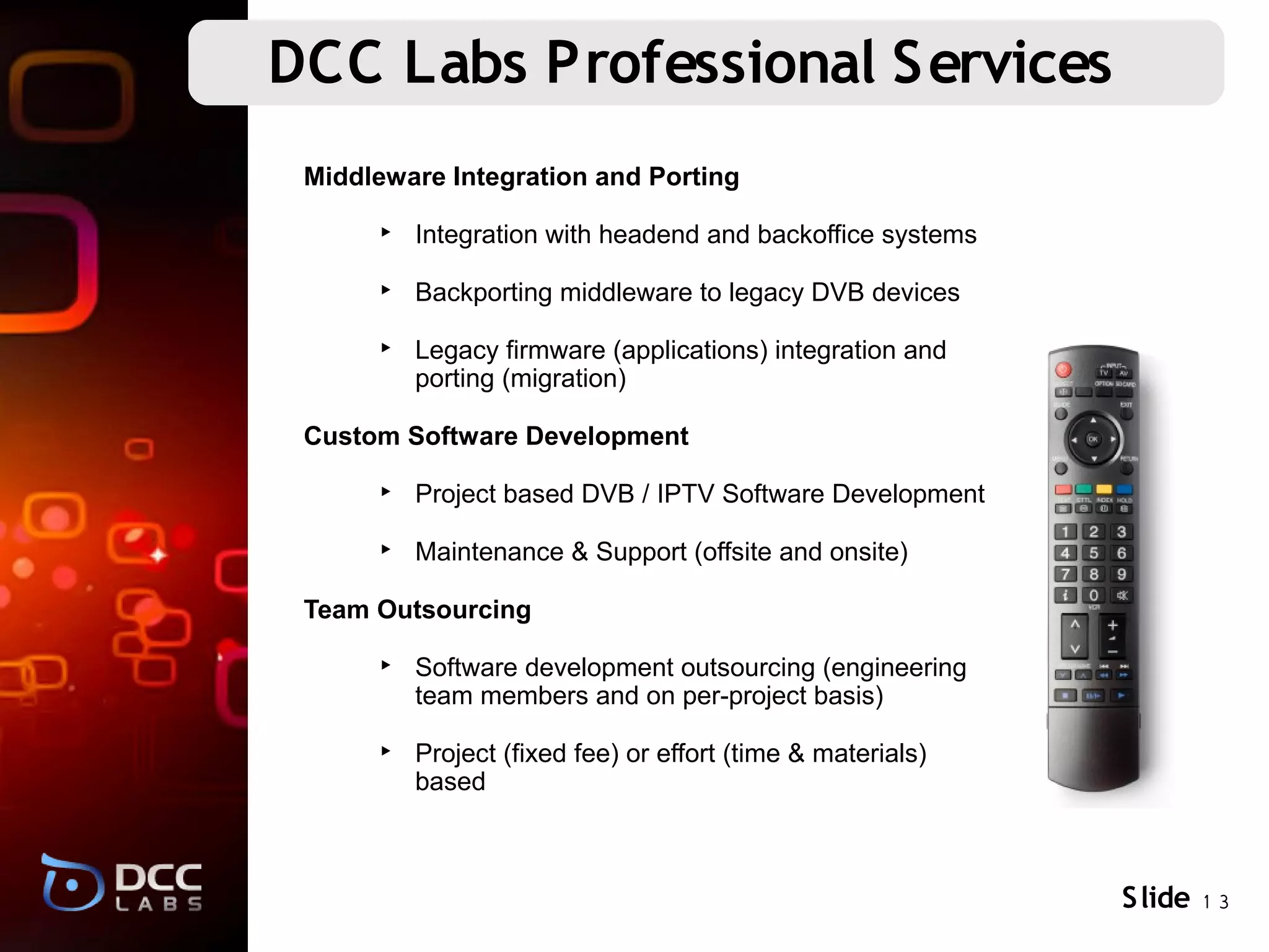 DCC Labs Professional Services
 Middleware Integration and Porting

      ‣ Integration with headend and backoffice systems

      ‣ Backporting middleware to legacy DVB devices

      ‣ Legacy firmware (applications) integration and
        porting (migration)

 Custom Software Development

      ‣ Project based DVB / IPTV Software Development

      ‣ Maintenance & Support (offsite and onsite)

 Team Outsourcing

      ‣ Software development outsourcing (engineering
        team members and on per-project basis)

      ‣ Project (fixed fee) or effort (time & materials)
        based



                                                           S lide 1 3
 