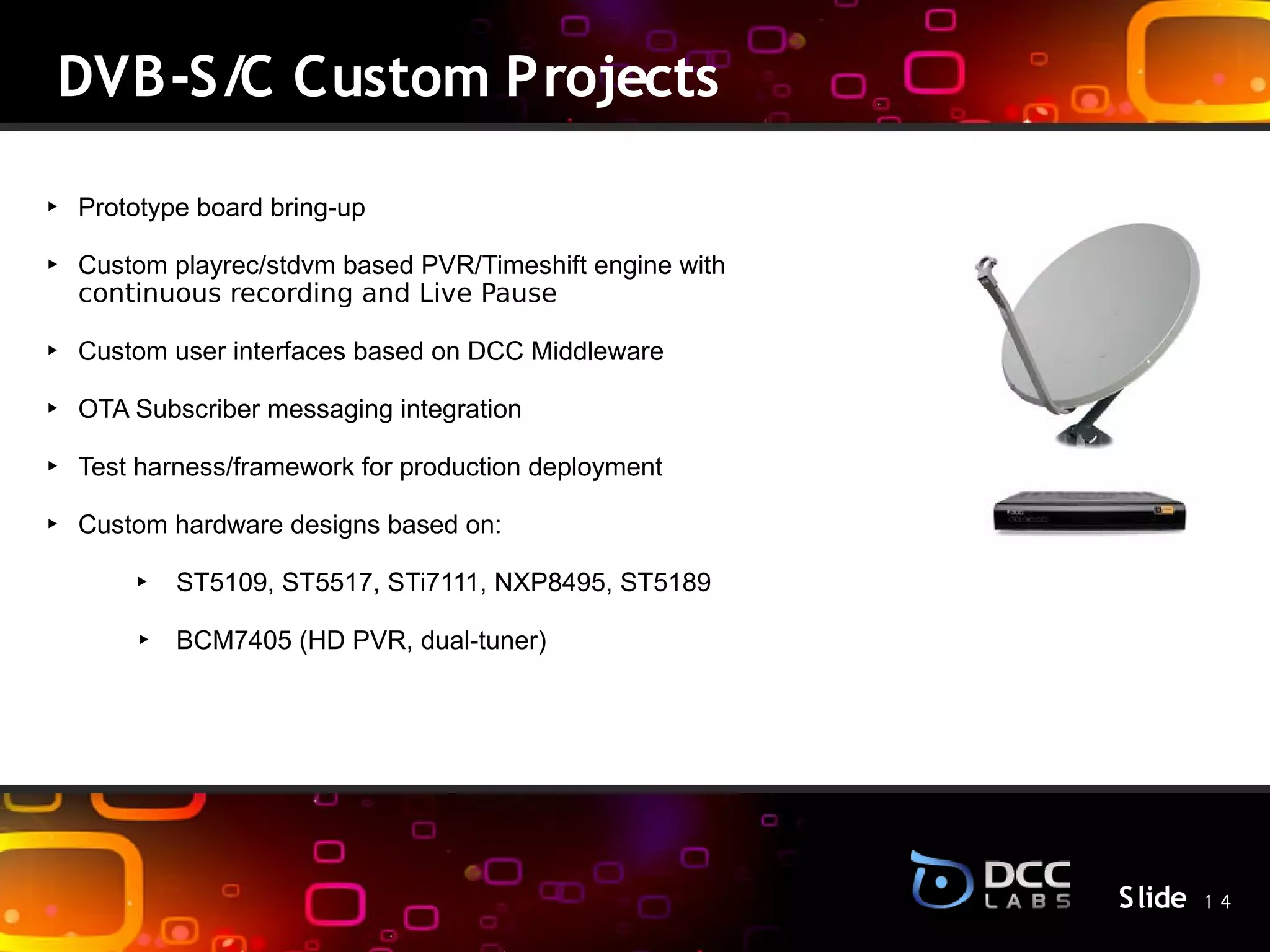 DVB-S/C Custom Projects

‣ Prototype board bring-up

‣ Custom playrec/stdvm based PVR/Timeshift engine with
  continuous recording and Live Pause

‣ Custom user interfaces based on DCC Middleware

‣ OTA Subscriber messaging integration

‣ Test harness/framework for production deployment
                                              S lide
‣ Custom hardware designs based on:

       ‣   ST5109, ST5517, STi7111, NXP8495, ST5189

       ‣ BCM7405 (HD PVR, dual-tuner)




                                                         S lide 1 4
 