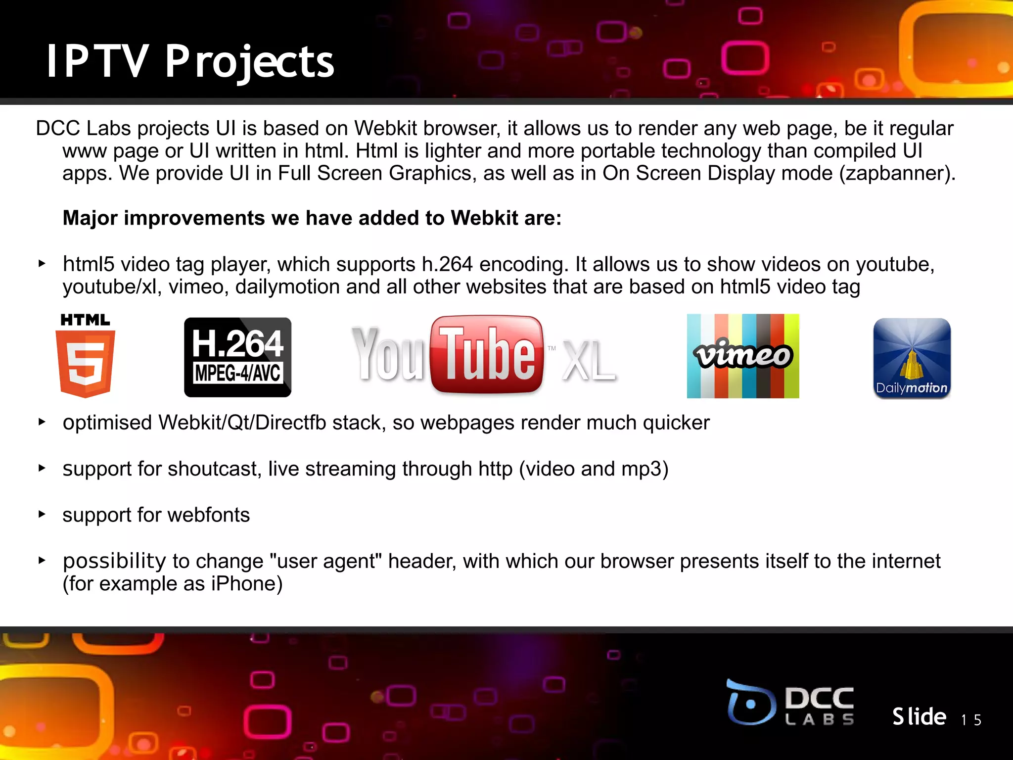 I PTV Projects
DCC Labs projects UI is based on Webkit browser, it allows us to render any web page, be it regular
  www page or UI written in html. Html is lighter and more portable technology than compiled UI
  apps. We provide UI in Full Screen Graphics, as well as in On Screen Display mode (zapbanner).

  Major improvements we have added to Webkit are:

‣ html5 video tag player, which supports h.264 encoding. It allows us to show videos on youtube,
  youtube/xl, vimeo, dailymotion and all other websites that are based on html5 video tag



                                                S lide
‣ optimised Webkit/Qt/Directfb stack, so webpages render much quicker

‣ support for shoutcast, live streaming through http (video and mp3)

‣ support for webfonts

‣ possibility to change "user agent" header, with which our browser presents itself to the internet
  (for example as iPhone)




                                                                                             S lide 1 5
 