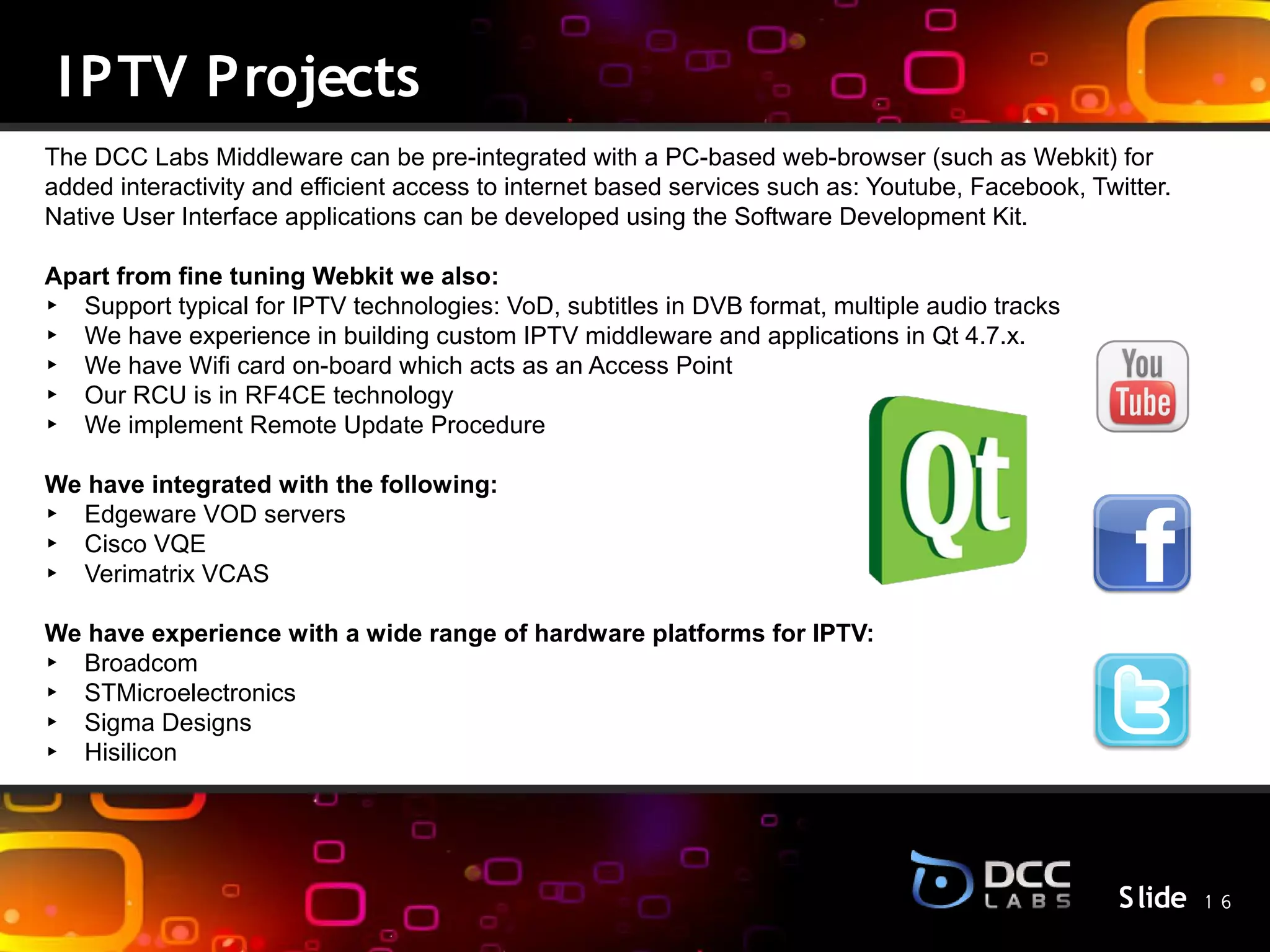I PTV Projects
The DCC Labs Middleware can be pre-integrated with a PC-based web-browser (such as Webkit) for
added interactivity and efficient access to internet based services such as: Youtube, Facebook, Twitter.
Native User Interface applications can be developed using the Software Development Kit.

Apart from fine tuning Webkit we also:
‣ Support typical for IPTV technologies: VoD, subtitles in DVB format, multiple audio tracks
‣ We have experience in building custom IPTV middleware and applications in Qt 4.7.x.
‣ We have Wifi card on-board which acts as an Access Point
‣ Our RCU is in RF4CE technology
‣ We implement Remote Update Procedure

We have integrated with the following:             S lide
‣ Edgeware VOD servers
‣ Cisco VQE
‣ Verimatrix VCAS

We have experience with a wide range of hardware platforms for IPTV:
‣ Broadcom
‣ STMicroelectronics
‣ Sigma Designs
‣ Hisilicon




                                                                                                   S lide 1 6
 