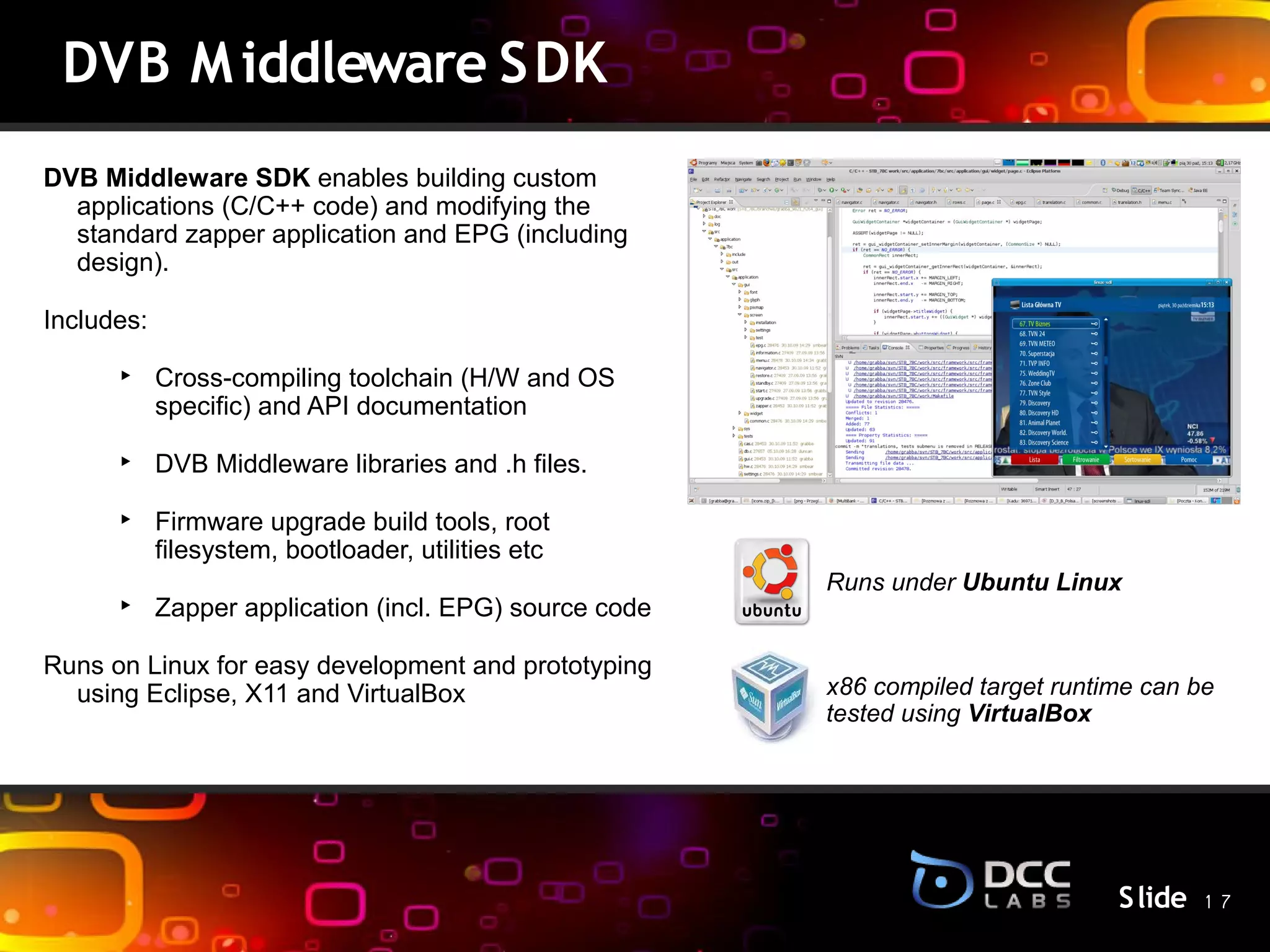 DVB M iddleware S DK
DVB Middleware SDK enables building custom
  applications (C/C++ code) and modifying the
  standard zapper application and EPG (including
  design).

Includes:

      ‣ Cross-compiling toolchain (H/W and OS
        specific) and API documentation

      ‣ DVB Middleware libraries and .h files.
                                                 S lide
      ‣ Firmware upgrade build tools, root
        filesystem, bootloader, utilities etc
                                                          Runs under Ubuntu Linux
      ‣ Zapper application (incl. EPG) source code

Runs on Linux for easy development and prototyping
  using Eclipse, X11 and VirtualBox                       x86 compiled target runtime can be
                                                          tested using VirtualBox




                                                                                   S lide 1 7
 
