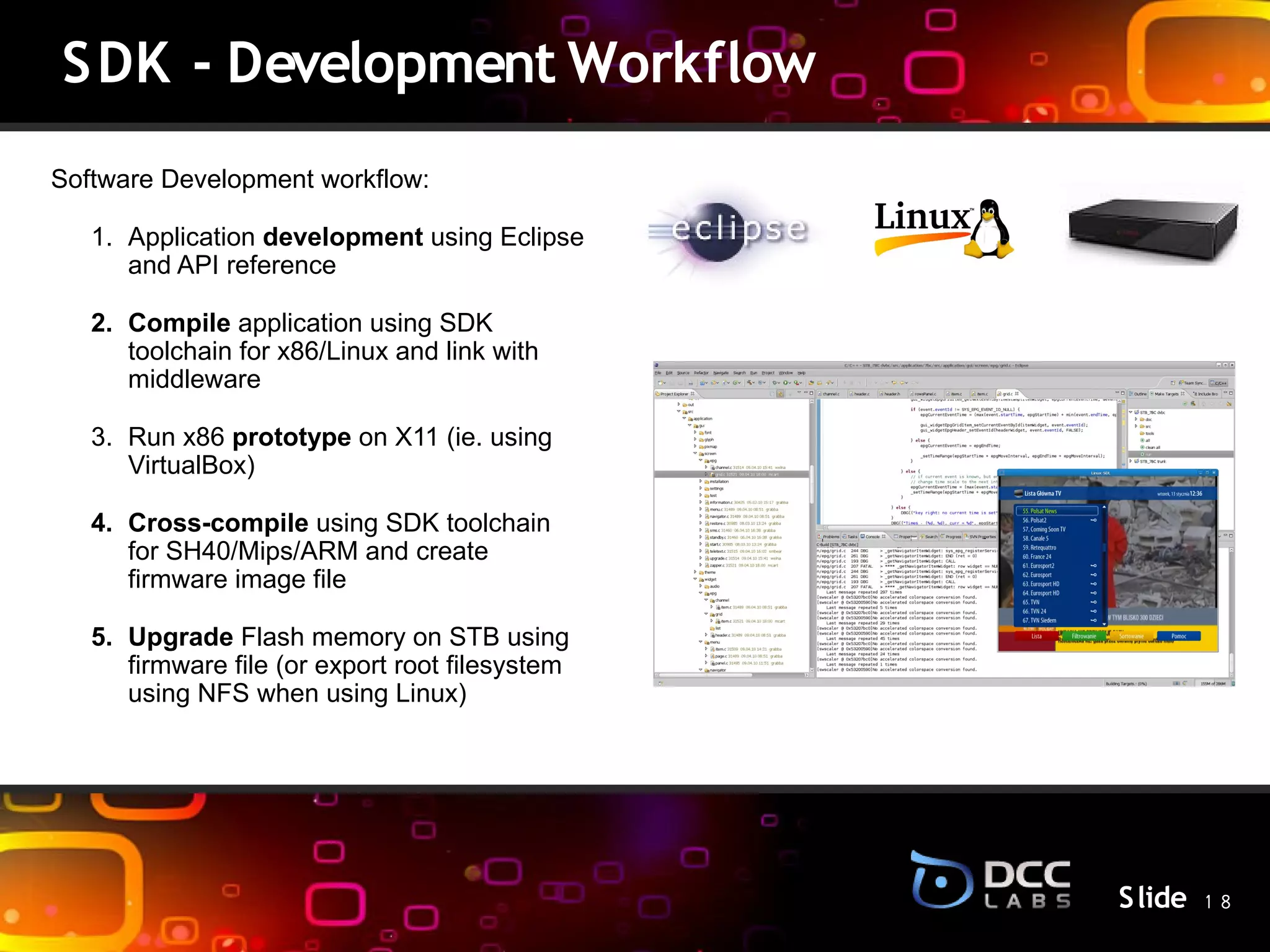 SDK - Development Workflow
Software Development workflow:

   1. Application development using Eclipse
      and API reference

   2. Compile application using SDK
      toolchain for x86/Linux and link with
      middleware

   3. Run x86 prototype on X11 (ie. using
      VirtualBox)
                                                 S lide
   4. Cross-compile using SDK toolchain
      for SH40/Mips/ARM and create
      firmware image file

   5. Upgrade Flash memory on STB using
      firmware file (or export root filesystem
      using NFS when using Linux)




                                                          S lide 1 8
 