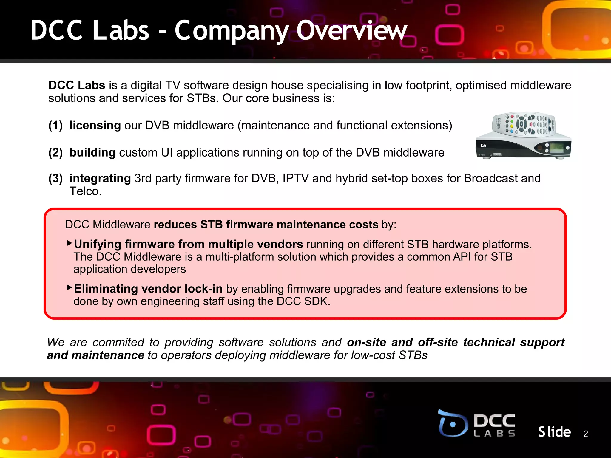 DCC Labs - Company Overview
 DCC Labs is a digital TV software design house specialising in low footprint, optimised middleware
 solutions and services for STBs. Our core business is:

 (1) licensing our DVB middleware (maintenance and functional extensions)

 (2) building custom UI applications running on top of the DVB middleware

 (3) integrating 3rd party firmware for DVB, IPTV and hybrid set-top boxes for Broadcast and
     Telco.

    DCC Middleware reduces STB firmware maintenance costs by:
                                              S lide
    ‣Unifying firmware from multiple vendors running on different STB hardware platforms.
     The DCC Middleware is a multi-platform solution which provides a common API for STB
     application developers
    ‣Eliminating vendor lock-in by enabling firmware upgrades and feature extensions to be
     done by own engineering staff using the DCC SDK.


 We are commited to providing software solutions and on-site and off-site technical support
 and maintenance to operators deploying middleware for low-cost STBs




                                                                                             S lide 2
 