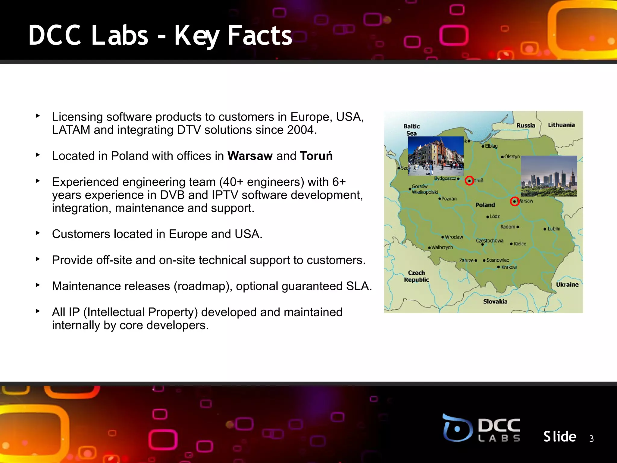 DCC Labs - Key Facts

‣ Licensing software products to customers in Europe, USA,
  LATAM and integrating DTV solutions since 2004.

‣ Located in Poland with offices in Warsaw and Toruń

‣ Experienced engineering team (40+ engineers) with 6+
  years experience in DVB and IPTV software development,
  integration, maintenance and support.

‣ Customers located in Europe and USA.          S lide
‣ Provide off-site and on-site technical support to customers.

‣ Maintenance releases (roadmap), optional guaranteed SLA.

‣ All IP (Intellectual Property) developed and maintained
  internally by core developers.




                                                                 S lide 3
 