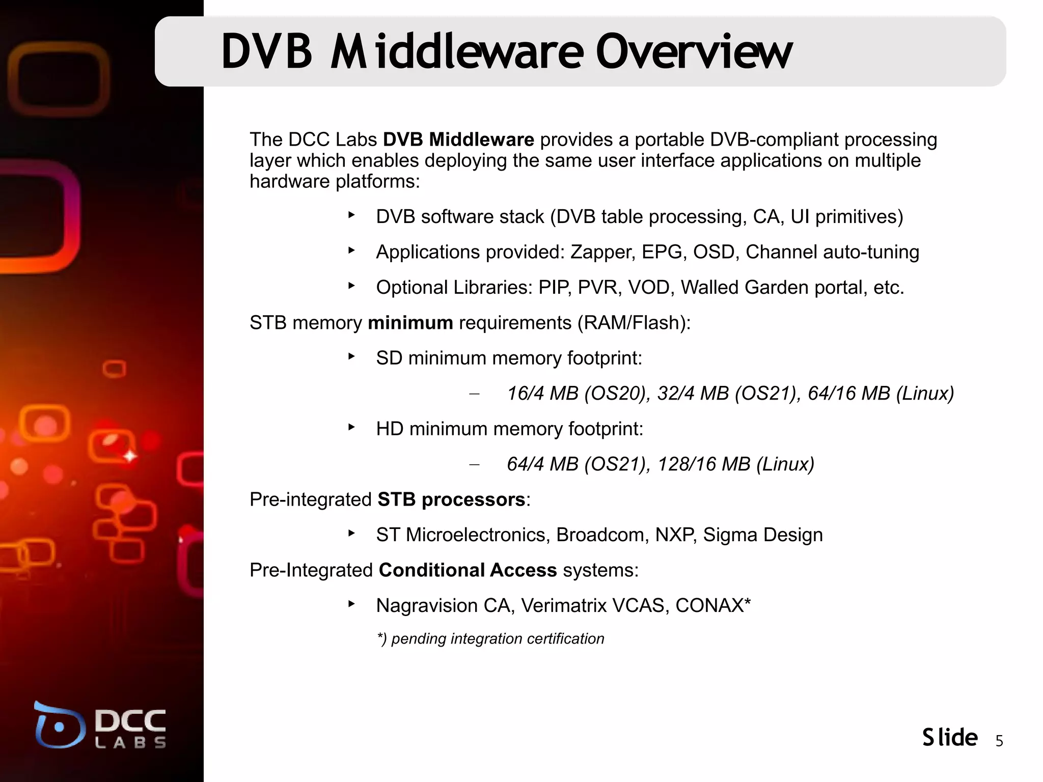 DVB M iddleware Overview
 The DCC Labs DVB Middleware provides a portable DVB-compliant processing
 layer which enables deploying the same user interface applications on multiple
 hardware platforms:
           ‣ DVB software stack (DVB table processing, CA, UI primitives)
           ‣ Applications provided: Zapper, EPG, OSD, Channel auto-tuning
           ‣ Optional Libraries: PIP, PVR, VOD, Walled Garden portal, etc.
 STB memory minimum requirements (RAM/Flash):
           ‣ SD minimum memory footprint:
                             –     16/4 MB (OS20), 32/4 MB (OS21), 64/16 MB (Linux)
           ‣ HD minimum memory footprint:
                             –     64/4 MB (OS21), 128/16 MB (Linux)
 Pre-integrated STB processors:
           ‣ ST Microelectronics, Broadcom, NXP, Sigma Design
 Pre-Integrated Conditional Access systems:
           ‣ Nagravision CA, Verimatrix VCAS, CONAX*
               *) pending integration certification




                                                                               S lide 5
 