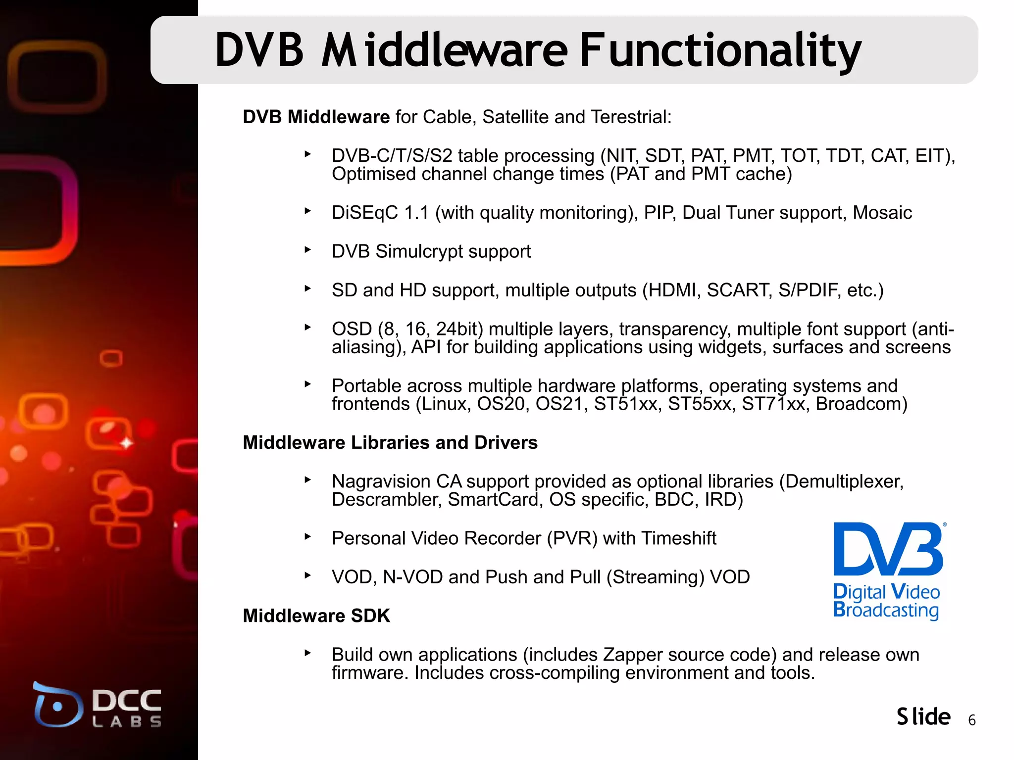 DVB M iddleware Functionality
 DVB Middleware for Cable, Satellite and Terestrial:

        ‣ DVB-C/T/S/S2 table processing (NIT, SDT, PAT, PMT, TOT, TDT, CAT, EIT),
          Optimised channel change times (PAT and PMT cache)

        ‣ DiSEqC 1.1 (with quality monitoring), PIP, Dual Tuner support, Mosaic

        ‣ DVB Simulcrypt support

        ‣ SD and HD support, multiple outputs (HDMI, SCART, S/PDIF, etc.)

        ‣ OSD (8, 16, 24bit) multiple layers, transparency, multiple font support (anti-
          aliasing), API for building applications using widgets, surfaces and screens

        ‣ Portable across multiple hardware platforms, operating systems and
          frontends (Linux, OS20, OS21, ST51xx, ST55xx, ST71xx, Broadcom)

 Middleware Libraries and Drivers

        ‣ Nagravision CA support provided as optional libraries (Demultiplexer,
          Descrambler, SmartCard, OS specific, BDC, IRD)

        ‣ Personal Video Recorder (PVR) with Timeshift

        ‣ VOD, N-VOD and Push and Pull (Streaming) VOD

 Middleware SDK

        ‣ Build own applications (includes Zapper source code) and release own
          firmware. Includes cross-compiling environment and tools.

                                                                                S lide 6
 