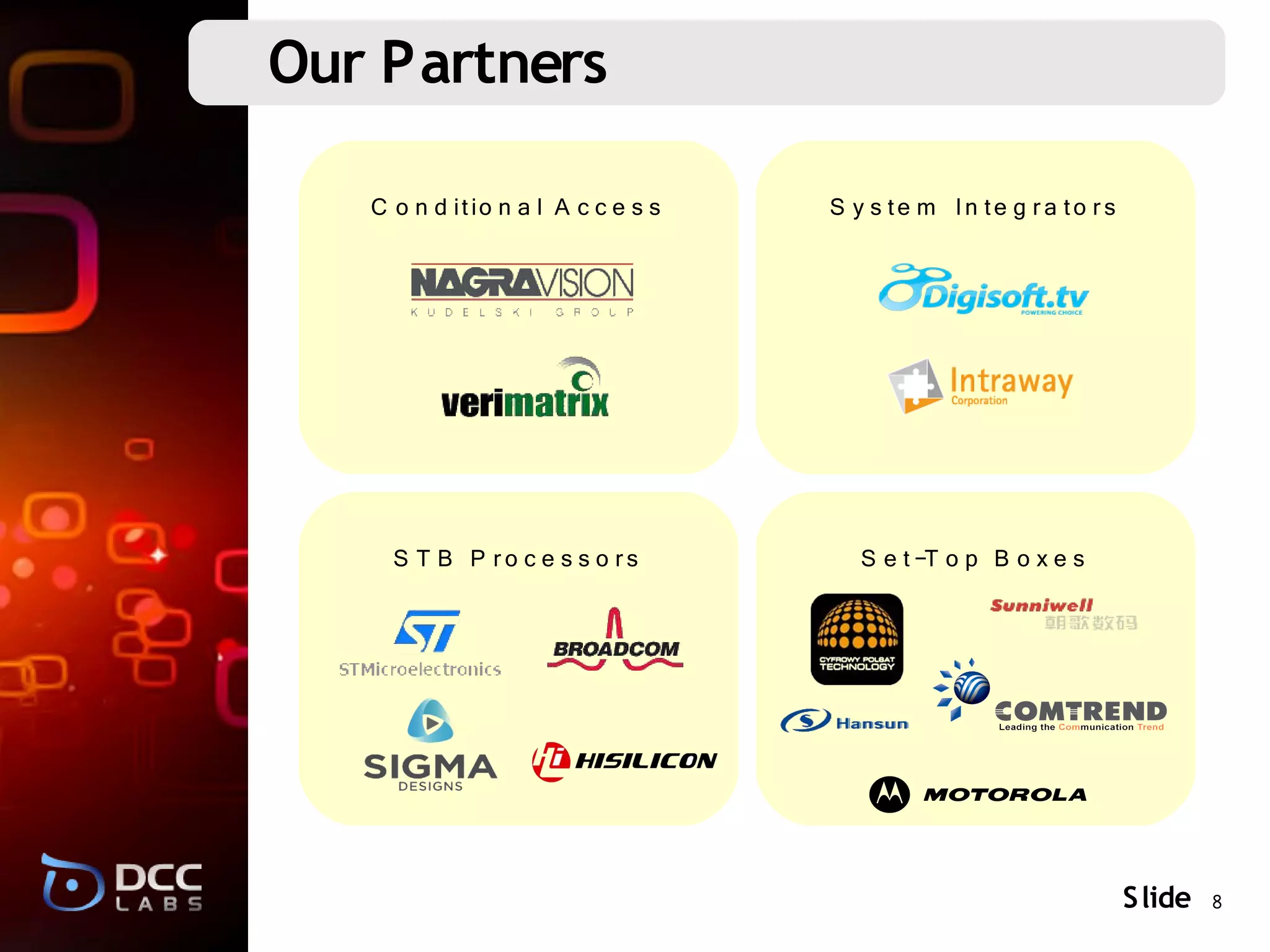 Our Partners

   C o n d itio n a l A c c e s s   S y s te m In te g r a to r s




     S T B P ro c e s s o rs           S e t-T o p B o x e s




                                                                    S lide 8
 