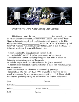 Deadlys Crew World Wide Gaming Clan Contract-


      This Contract binds the clan________________ in a term of___ months
of service with Dc Community also known as Deadlys Crew World Wide
Gaming. Failure to comply will result in reliving all members to dc. This
obligates the clan_________________ to be a part of the DC Community and
follow all rules and regulations, along with taking part in clan meetings. The
following services will be provided to this clan.

-A position in the DC Senate(keeps all clans in check)
-A position in DC Judicial Branch(regulates rules put into place)
-Communication services including-using your clan name in dc ads on
facebook, soon myspace and any future ads.
-A website page with all the information and designs as requested
-All members in clan are allowed to participate in other clan branches games,
and tournaments.
-Your clan members are all entered in our monthly giveaways
-Financial Aid- DC will NOT PAY 100% of your bills, however DC will
match your amount for your own tournaments, prizes ect. 1:1. Financial aid
will only be granted by filling out our financial aid form on our website.

Name__________________________                  Gamertag________________________

Full Address_________________________________________________________

Contact #______________________     Co Leader name & #______________________________

DATE______________                  Signature________________________________
 
