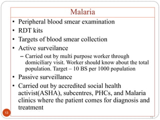 13
• Peripheral blood smear examination
• RDT kits
• Targets of blood smear collection
• Active surveilance
– Carried out by multi purpose worker through
domiciliary visit. Worker should know about the total
population. Target – 10 BS per 1000 population
• Passive surveillance
• Carried out by accredited social health
activist(ASHA), subcentres, PHCs, and Malaria
clinics where the patient comes for diagnosis and
treatment
Malaria
13
 