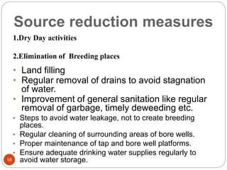 Source reduction measures
18
1.Dry Day activities
2.Elimination of Breeding places
• Land filling
• Regular removal of drains to avoid stagnation
of water.
• Improvement of general sanitation like regular
removal of garbage, timely deweeding etc.
• Steps to avoid water leakage, not to create breeding
places.
• Regular cleaning of surrounding areas of bore wells.
• Proper maintenance of tap and bore well platforms.
• Ensure adequate drinking water supplies regularly to
avoid water storage.
 