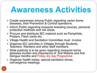 Awareness Activities
21
 Create awareness among Public regarding vector borne
diseases, their Prevention & Control operations.
 Inform Public regarding mosquito breeding sources, personal
protection methods and risk areas.
 Procure and distribute IEC material such as Pamphlets,
Posters, Flash cards etc.
 Village Health and Sanitation Committee must involve
 Organize IEC activities in Villages through Students,
Teachers, Wardens and other staff members.
 Wide publicity is to be given regarding mosquito borne
diseases burden and importance of Anti Malaria and Anti
Dengue months and Friday dry day Programme
 Organize health melas, special sanitation drives,
convergence meetings.
 