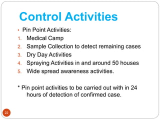 Control Activities
22
• Pin Point Activities:
1. Medical Camp
2. Sample Collection to detect remaining cases
3. Dry Day Activities
4. Spraying Activities in and around 50 houses
5. Wide spread awareness activities.
* Pin point activities to be carried out with in 24
hours of detection of confirmed case.
 