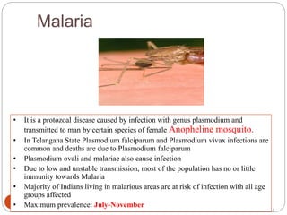 Malaria
5
• It is a protozoal disease caused by infection with genus plasmodium and
transmitted to man by certain species of female Anopheline mosquito.
• In Telangana State Plasmodium falciparum and Plasmodium vivax infections are
common and deaths are due to Plasmodium falciparum
• Plasmodium ovali and malariae also cause infection
• Due to low and unstable transmission, most of the population has no or little
immunity towards Malaria
• Majority of Indians living in malarious areas are at risk of infection with all age
groups affected
• Maximum prevalence: July-November
5
 