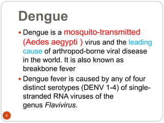 Dengue
6
 Dengue is a mosquito-transmitted
(Aedes aegypti ) virus and the leading
cause of arthropod-borne viral disease
in the world. It is also known as
breakbone fever
 Dengue fever is caused by any of four
distinct serotypes (DENV 1-4) of single-
stranded RNA viruses of the
genus Flavivirus.
 