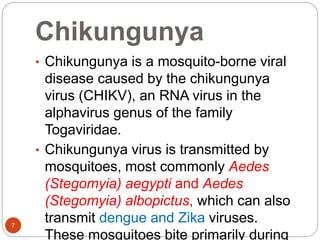 Chikungunya
7
• Chikungunya is a mosquito-borne viral
disease caused by the chikungunya
virus (CHIKV), an RNA virus in the
alphavirus genus of the family
Togaviridae.
• Chikungunya virus is transmitted by
mosquitoes, most commonly Aedes
(Stegomyia) aegypti and Aedes
(Stegomyia) albopictus, which can also
transmit dengue and Zika viruses.
These mosquitoes bite primarily during
 