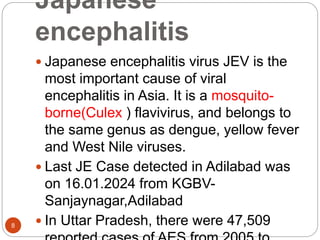 Japanese
encephalitis
8
 Japanese encephalitis virus JEV is the
most important cause of viral
encephalitis in Asia. It is a mosquito-
borne(Culex ) flavivirus, and belongs to
the same genus as dengue, yellow fever
and West Nile viruses.
 Last JE Case detected in Adilabad was
on 16.01.2024 from KGBV-
Sanjaynagar,Adilabad
 In Uttar Pradesh, there were 47,509
 