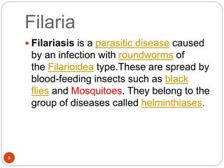 Filaria
9
 Filariasis is a parasitic disease caused
by an infection with roundworms of
the Filarioidea type.These are spread by
blood-feeding insects such as black
flies and Mosquitoes. They belong to the
group of diseases called helminthiases.
 