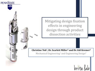 Mitigating design fixation
              effects in engineering
             design through product
               dissection activities



Christine Toh1, Dr. Scarlett Miller2 and Dr. Gül Kremer2
   Mechanical Engineering1 and Engineering Design2
 