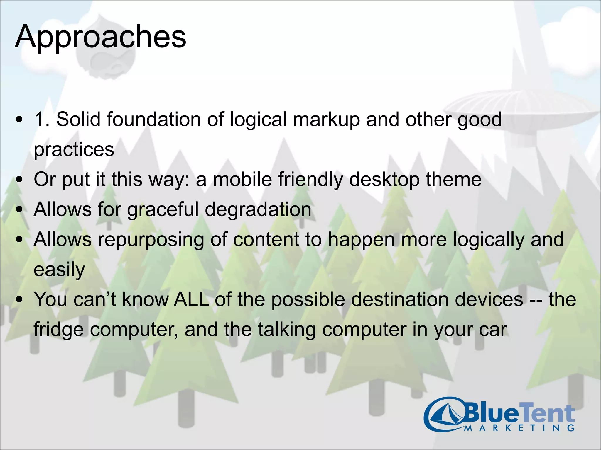Approaches

• 1. Solid foundation of logical markup and other good
    practices
•   Or put it this way: a mobile friendly desktop theme
•   Allows for graceful degradation
•   Allows repurposing of content to happen more logically and
    easily
•   You can’t know ALL of the possible destination devices -- the
    fridge computer, and the talking computer in your car
 