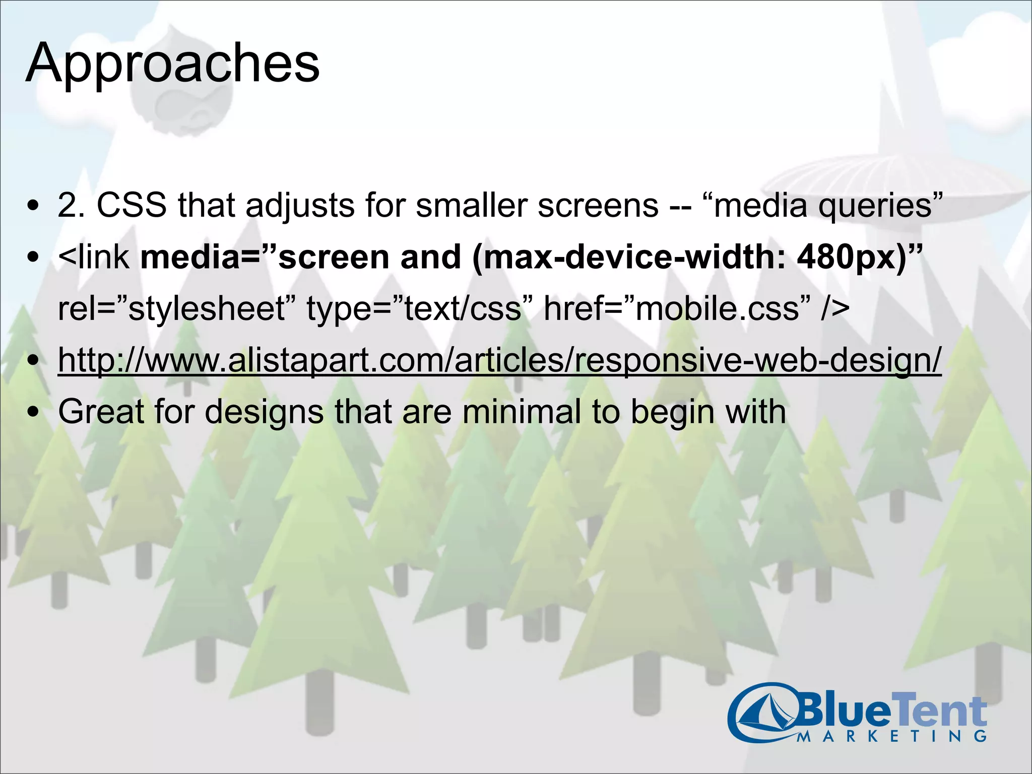 Approaches

• 2. CSS that adjusts for smaller screens -- “media queries”
• <link media=”screen and (max-device-width: 480px)”
    rel=”stylesheet” type=”text/css” href=”mobile.css” />
•   http://www.alistapart.com/articles/responsive-web-design/
•   Great for designs that are minimal to begin with
 
