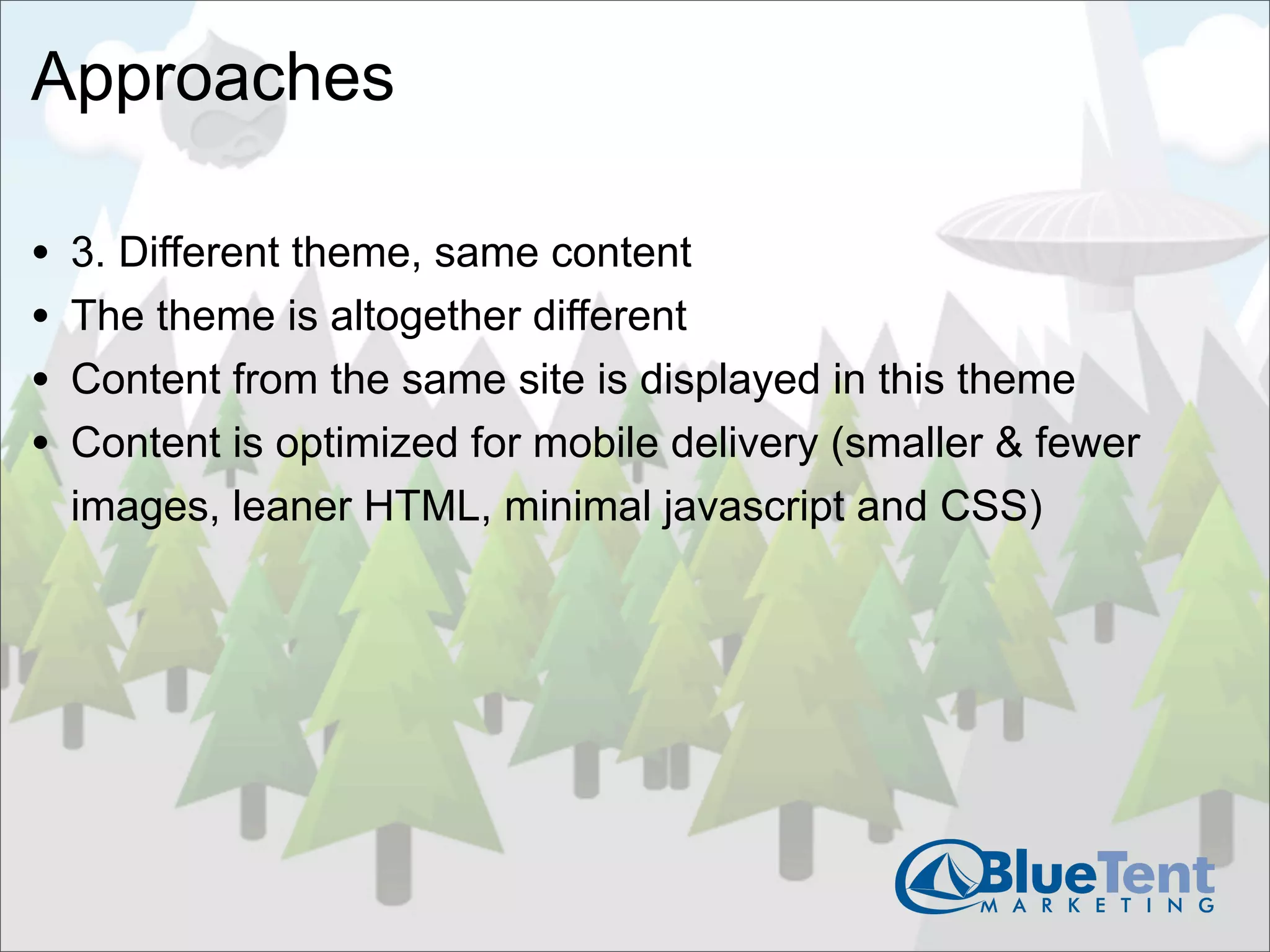 Approaches

•   3. Different theme, same content
•   The theme is altogether different
•   Content from the same site is displayed in this theme
•   Content is optimized for mobile delivery (smaller & fewer
    images, leaner HTML, minimal javascript and CSS)
 