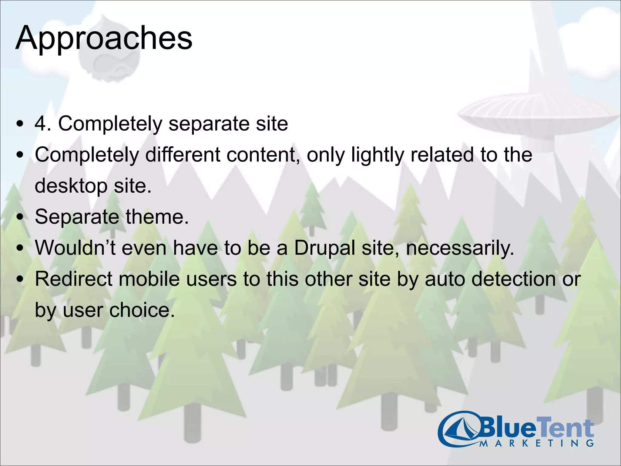 Approaches

• 4. Completely separate site
• Completely different content, only lightly related to the
    desktop site.
•   Separate theme.
•   Wouldn’t even have to be a Drupal site, necessarily.
•   Redirect mobile users to this other site by auto detection or
    by user choice.
 