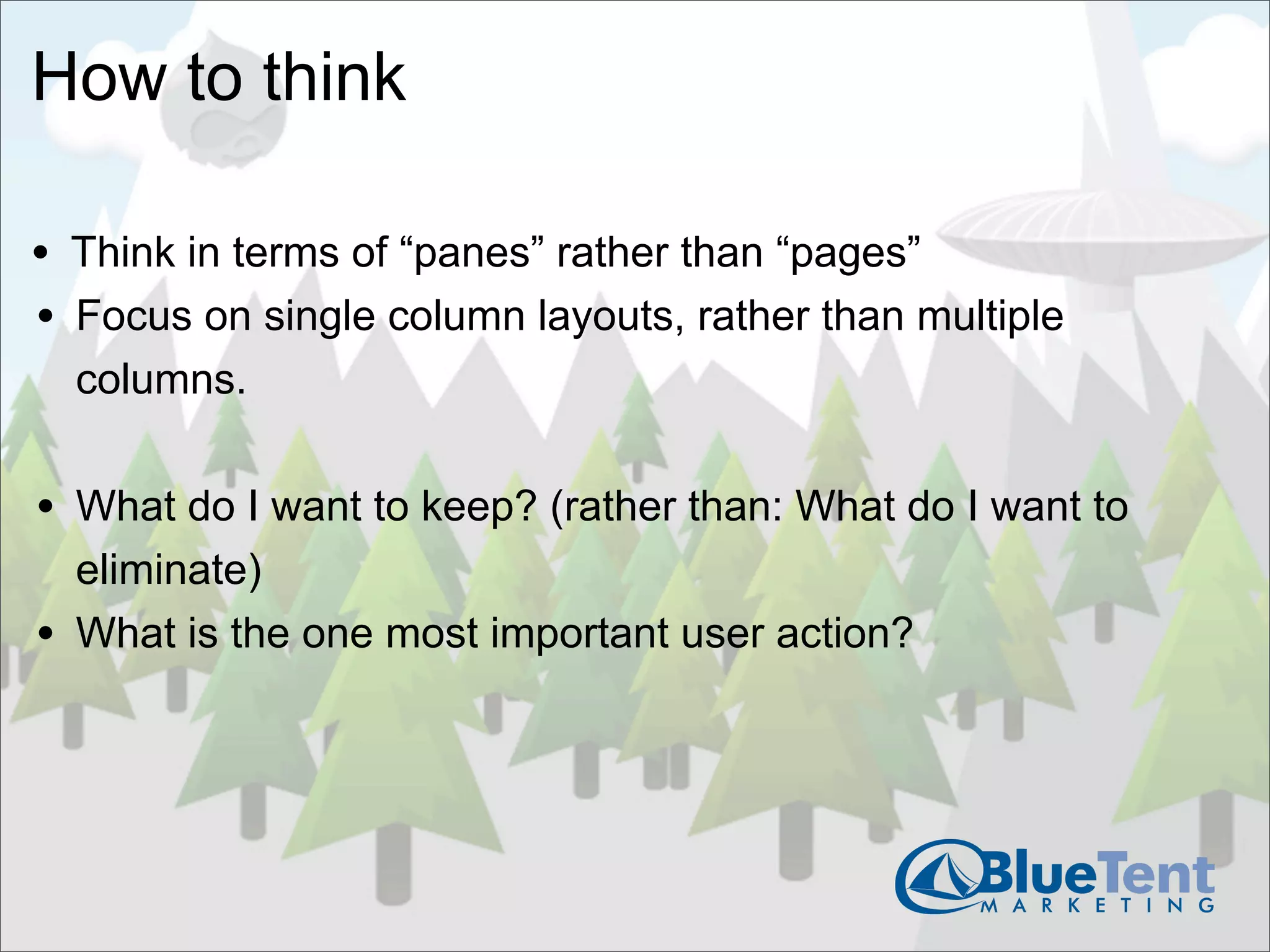 How to think

• Think in terms of “panes” rather than “pages”
• Focus on single column layouts, rather than multiple
    columns.


• What do I want to keep? (rather than: What do I want to
    eliminate)
•   What is the one most important user action?
 