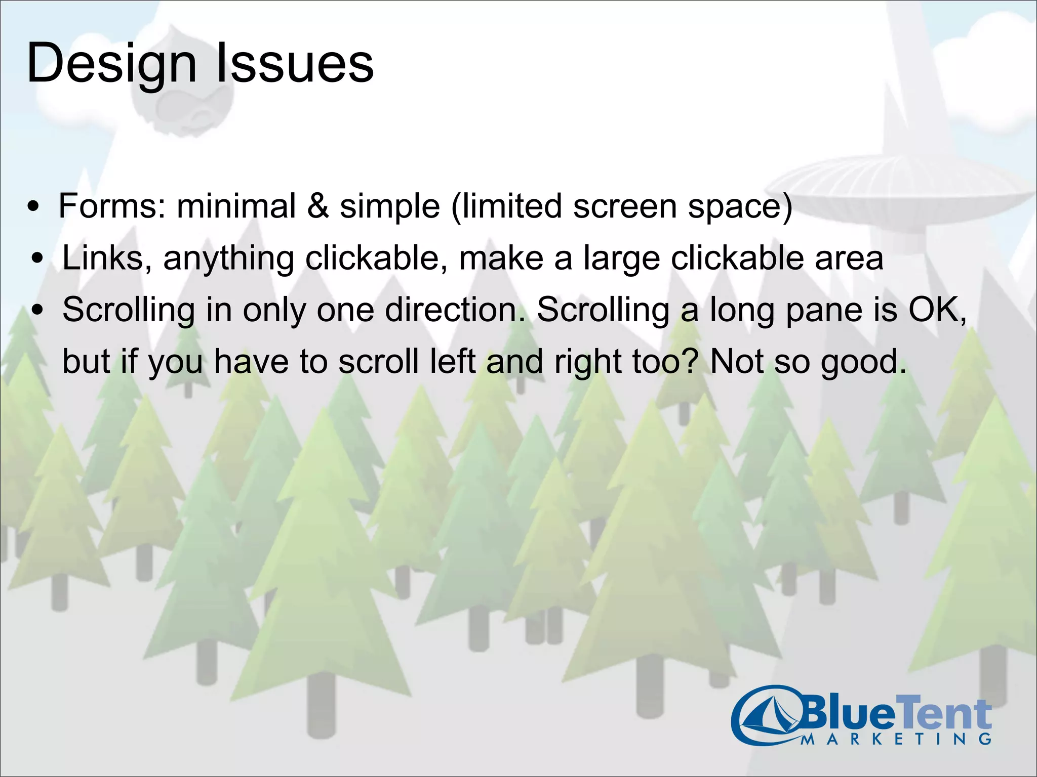 Design Issues

• Forms: minimal & simple (limited screen space)
• Links, anything clickable, make a large clickable area
• Scrolling in only one direction. Scrolling a long pane is OK,
  but if you have to scroll left and right too? Not so good.
 