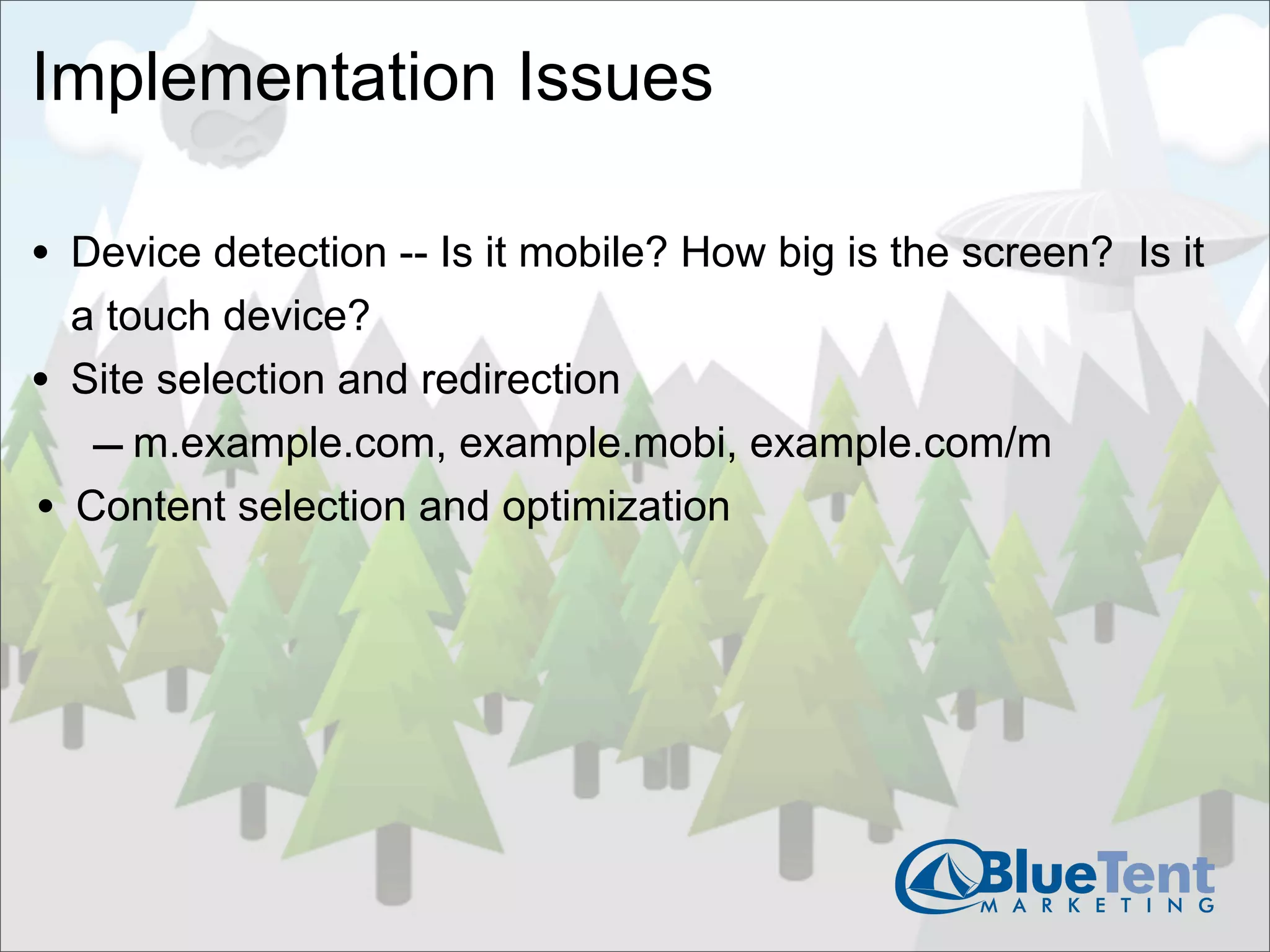 Implementation Issues

• Device detection -- Is it mobile? How big is the screen? Is it
    a touch device?
•   Site selection and redirection
     – m.example.com, example.mobi, example.com/m
•   Content selection and optimization
 