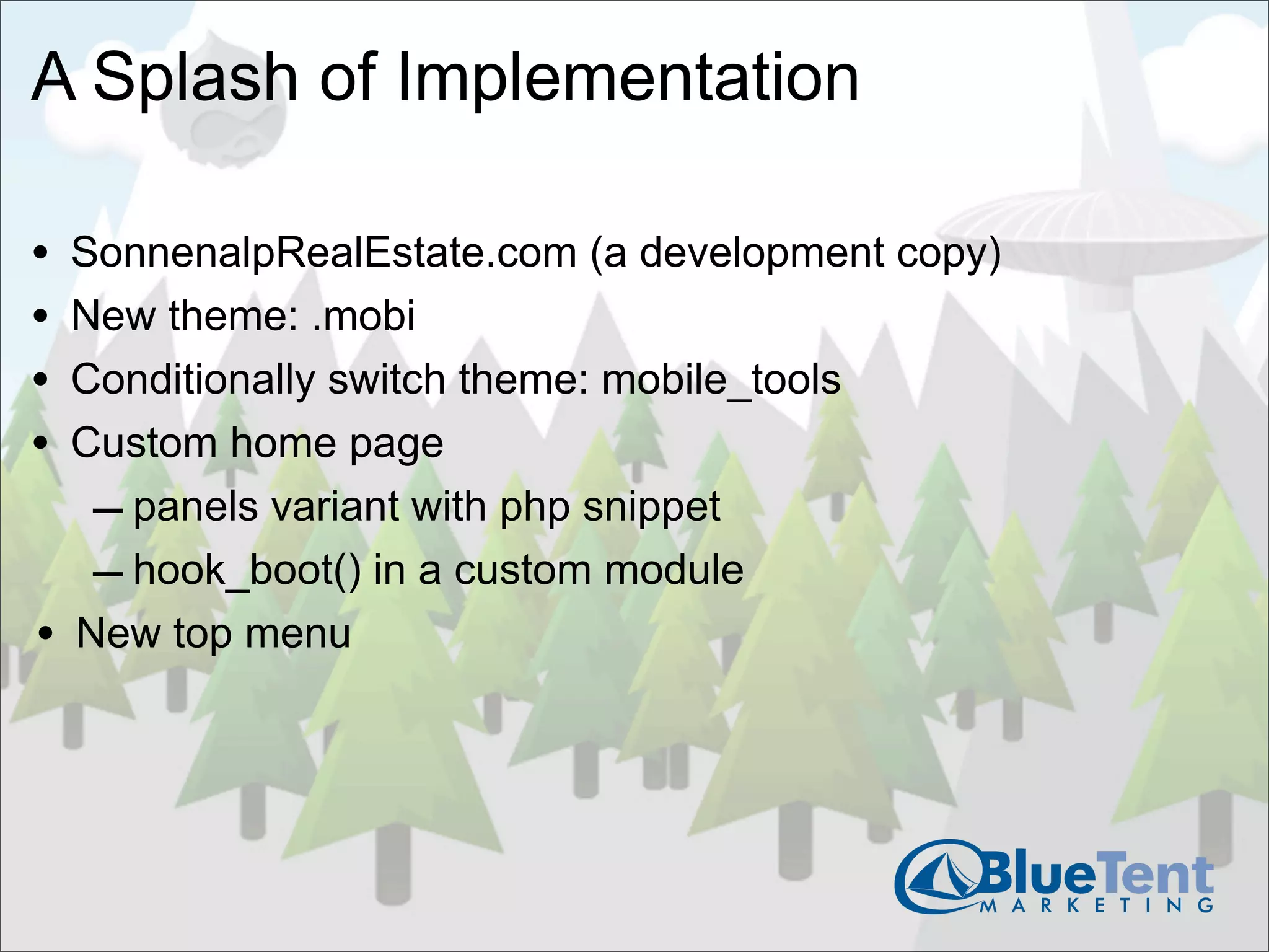 A Splash of Implementation

•   SonnenalpRealEstate.com (a development copy)
•   New theme: .mobi
•   Conditionally switch theme: mobile_tools
•   Custom home page
     – panels variant with php snippet
     – hook_boot() in a custom module
•   New top menu
 