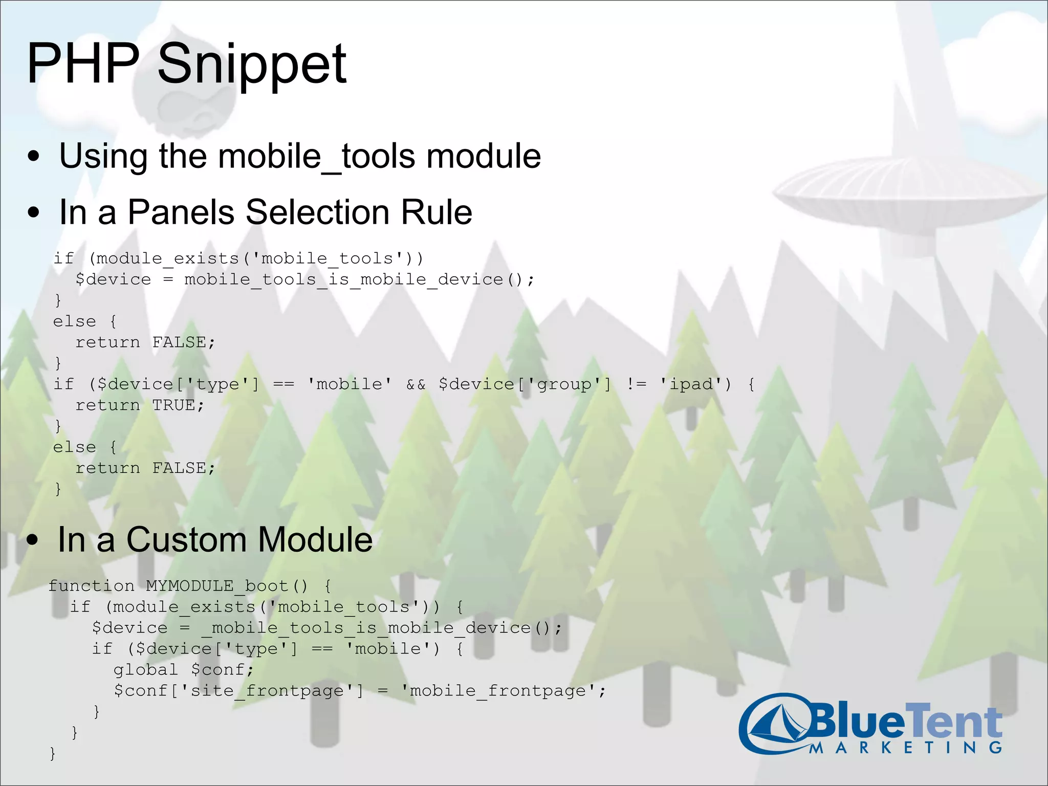 PHP Snippet
• Using the mobile_tools module
• In a Panels Selection Rule
 if (module_exists('mobile_tools'))
   $device = mobile_tools_is_mobile_device();
 }
 else {
   return FALSE;
 }
 if ($device['type'] == 'mobile' && $device['group'] != 'ipad') {
   return TRUE;
 }
 else {
   return FALSE;
 }


• In a Custom Module
 function MYMODULE_boot() {
   if (module_exists('mobile_tools')) {
     $device = _mobile_tools_is_mobile_device();
     if ($device['type'] == 'mobile') {
       global $conf;
       $conf['site_frontpage'] = 'mobile_frontpage';
     }
   }
 }
 