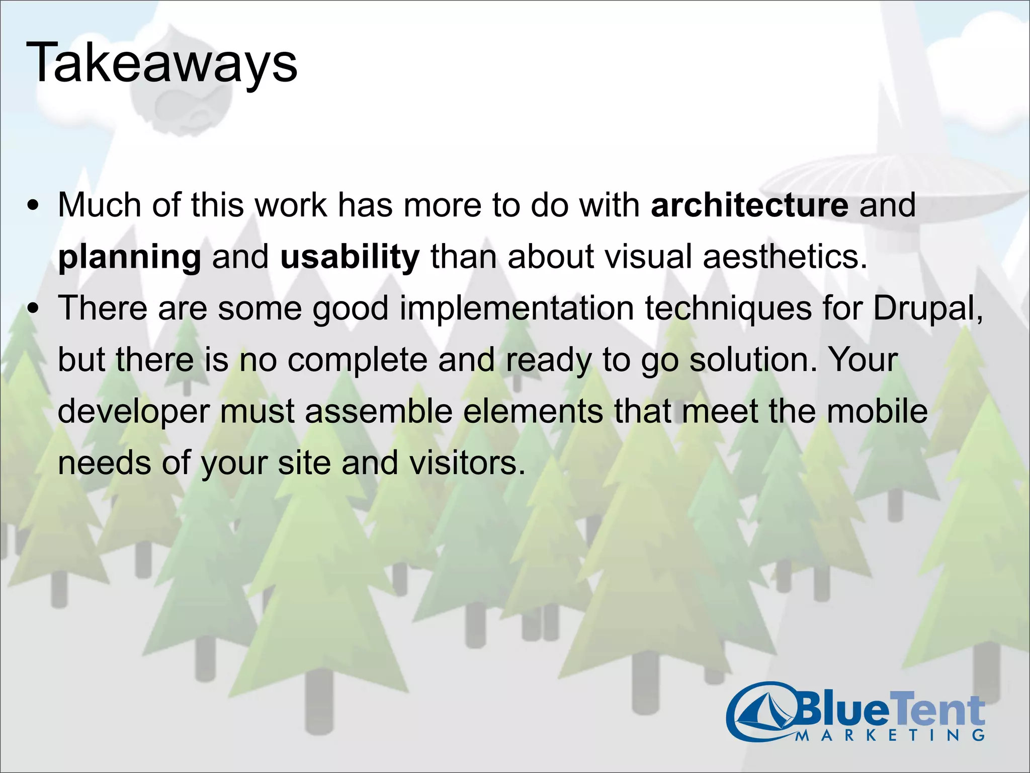 Takeaways

• Much of this work has more to do with architecture and
    planning and usability than about visual aesthetics.
•   There are some good implementation techniques for Drupal,
    but there is no complete and ready to go solution. Your
    developer must assemble elements that meet the mobile
    needs of your site and visitors.
 