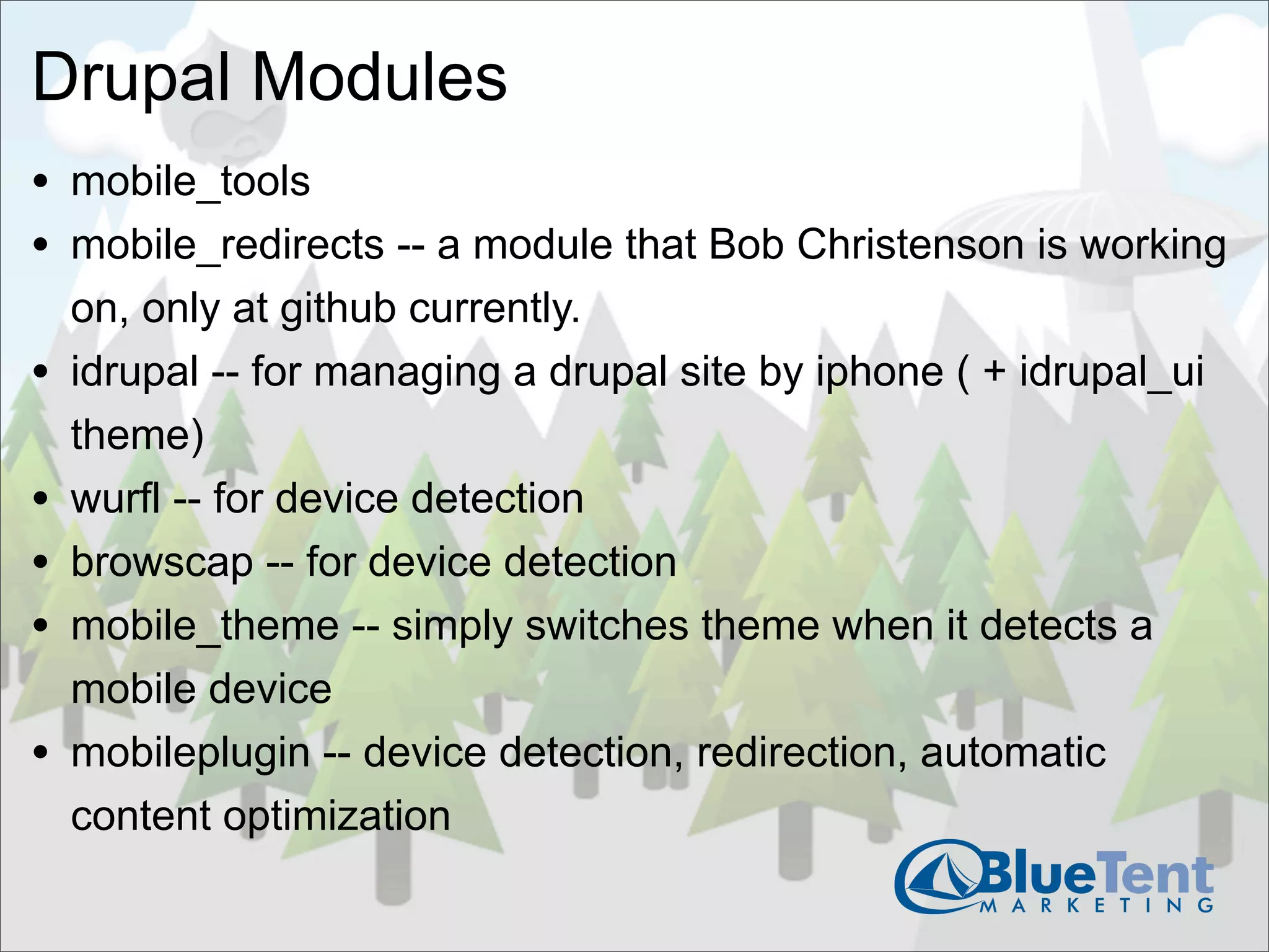Drupal Modules
• mobile_tools
• mobile_redirects -- a module that Bob Christenson is working
    on, only at github currently.
•   idrupal -- for managing a drupal site by iphone ( + idrupal_ui
    theme)
•   wurfl -- for device detection
•   browscap -- for device detection
•   mobile_theme -- simply switches theme when it detects a
    mobile device
•   mobileplugin -- device detection, redirection, automatic
    content optimization
 