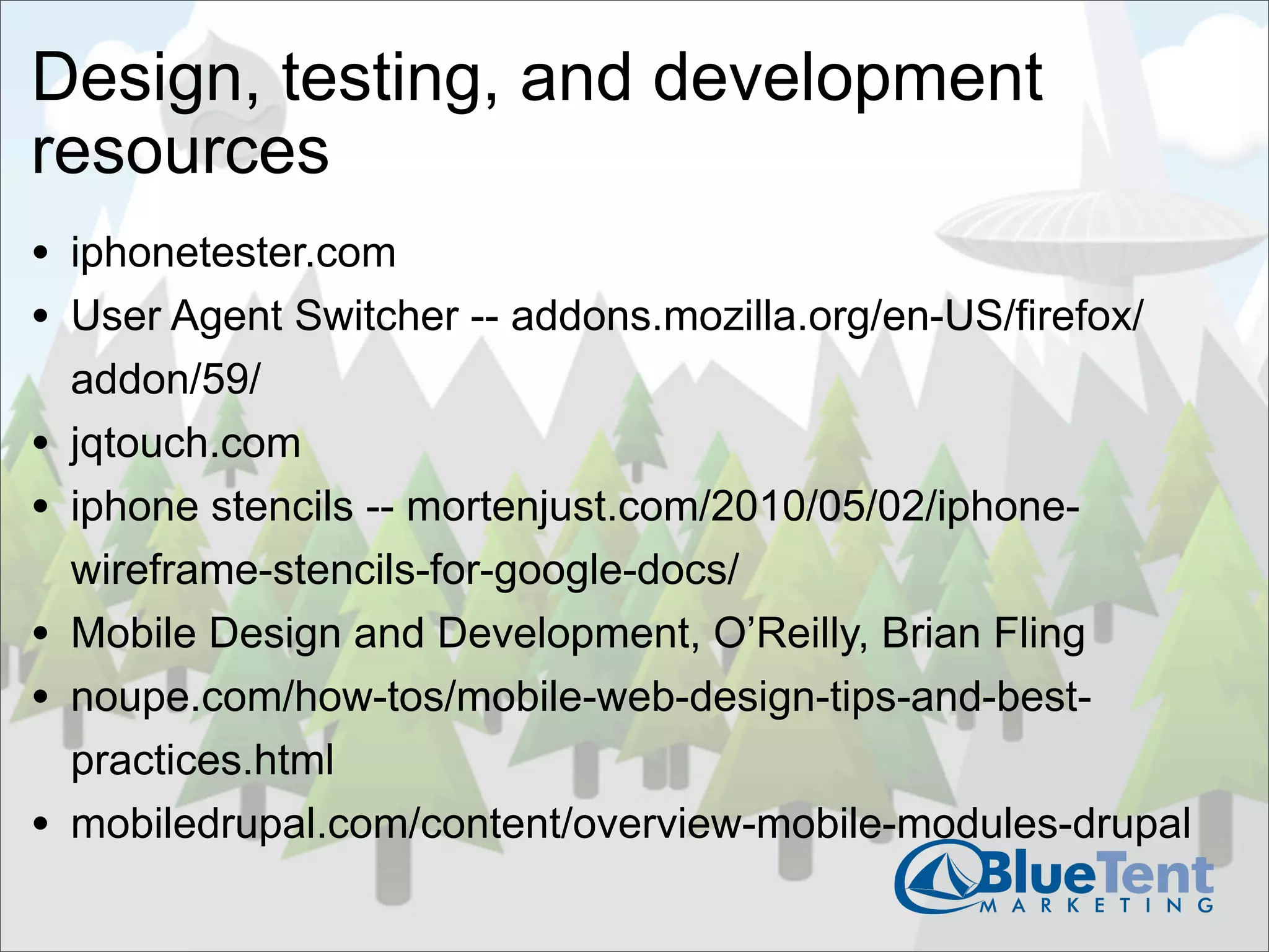Design, testing, and development
resources
• iphonetester.com
• User Agent Switcher -- addons.mozilla.org/en-US/firefox/
    addon/59/
•   jqtouch.com
•   iphone stencils -- mortenjust.com/2010/05/02/iphone-
    wireframe-stencils-for-google-docs/
•   Mobile Design and Development, O’Reilly, Brian Fling
•   noupe.com/how-tos/mobile-web-design-tips-and-best-
    practices.html
•   mobiledrupal.com/content/overview-mobile-modules-drupal
 