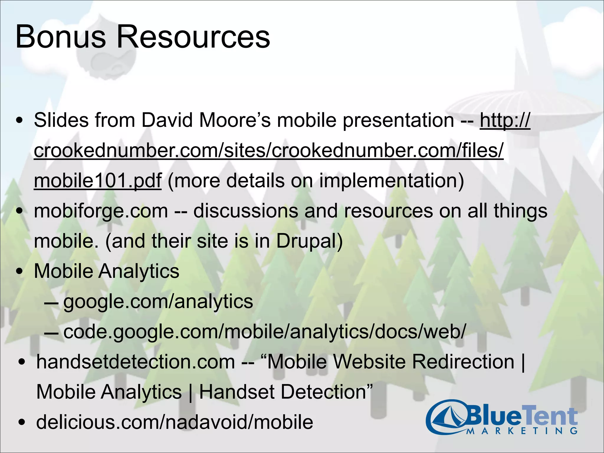 Bonus Resources

• Slides from David Moore’s mobile presentation -- http://
    crookednumber.com/sites/crookednumber.com/files/
    mobile101.pdf (more details on implementation)
•   mobiforge.com -- discussions and resources on all things
    mobile. (and their site is in Drupal)
•   Mobile Analytics
     – google.com/analytics
     – code.google.com/mobile/analytics/docs/web/
•   handsetdetection.com -- “Mobile Website Redirection |
    Mobile Analytics | Handset Detection”
•   delicious.com/nadavoid/mobile
 