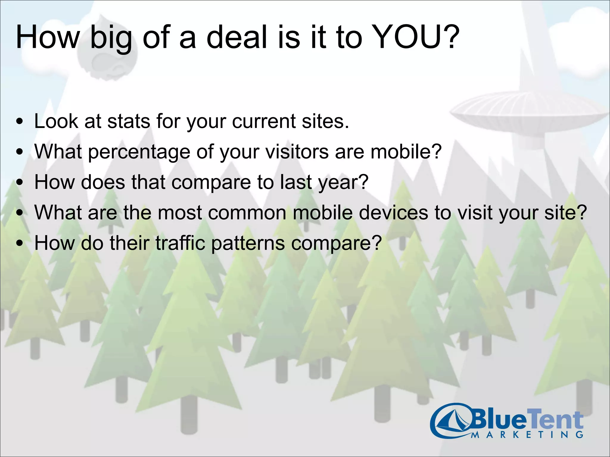 How big of a deal is it to YOU?

•   Look at stats for your current sites.
•   What percentage of your visitors are mobile?
•   How does that compare to last year?
•   What are the most common mobile devices to visit your site?
•   How do their traffic patterns compare?
 