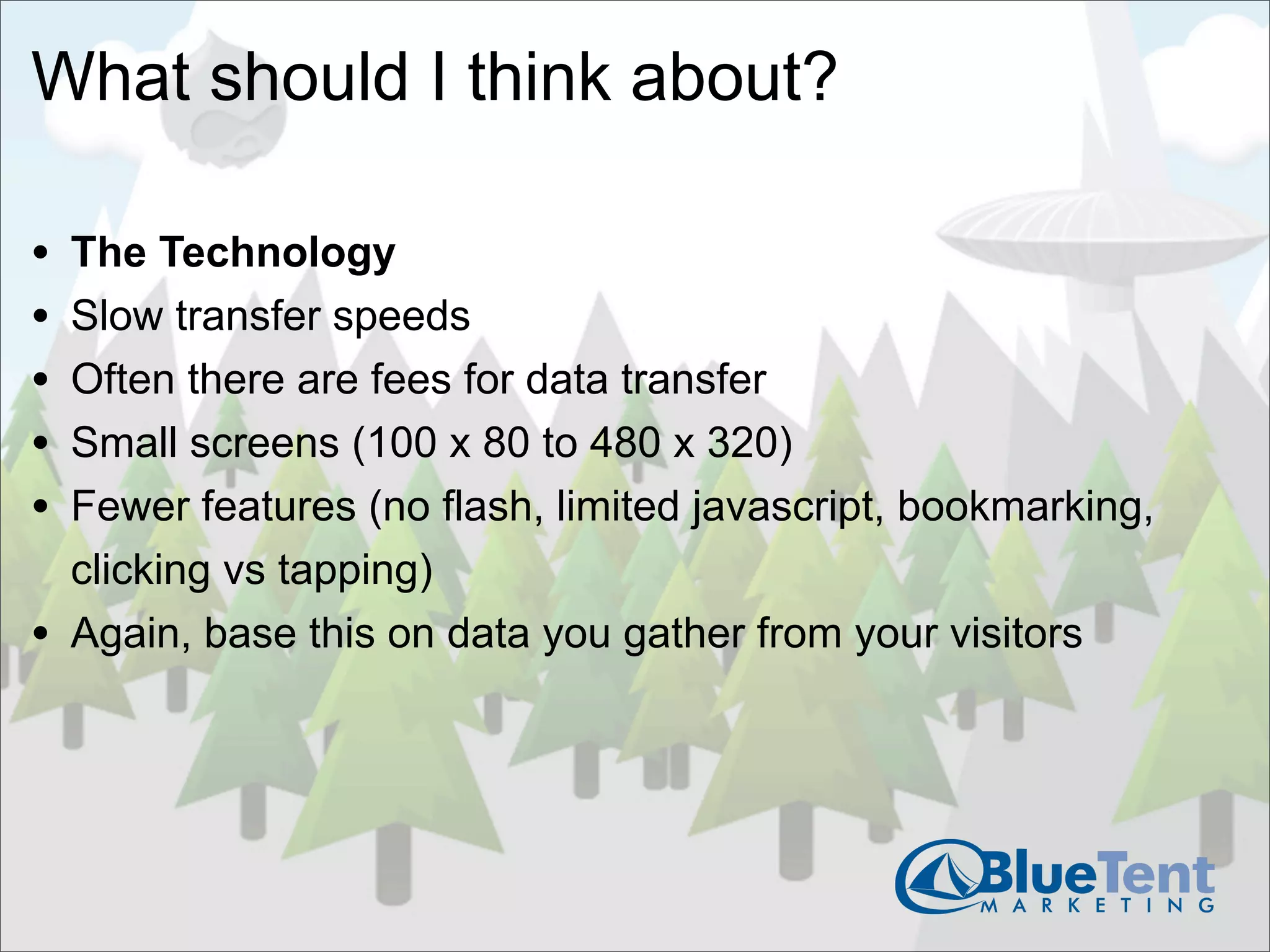 What should I think about?

•   The Technology
•   Slow transfer speeds
•   Often there are fees for data transfer
•   Small screens (100 x 80 to 480 x 320)
•   Fewer features (no flash, limited javascript, bookmarking,
    clicking vs tapping)
•   Again, base this on data you gather from your visitors
 